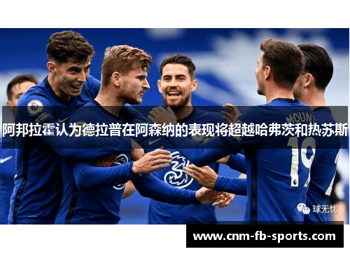 阿邦拉霍认为德拉普在阿森纳的表现将超越哈弗茨和热苏斯 阿邦拉霍认为德拉普在阿森纳的表现将超越哈弗茨和热苏斯