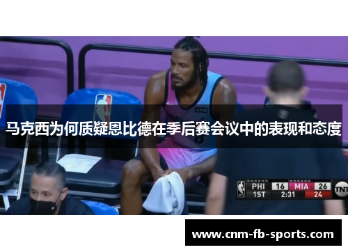 马克西为何质疑恩比德在季后赛会议中的表现和态度 马克西为何质疑恩比德在季后赛会议中的表现和态度