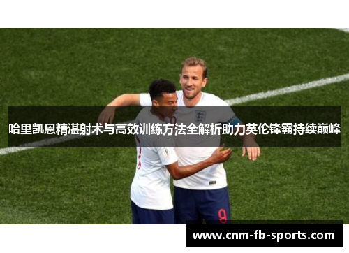 哈里凯恩精湛射术与高效训练方法全解析助力英伦锋霸持续巅峰 哈里凯恩精湛射术与高效训练方法全解析助力英伦锋霸持续巅峰