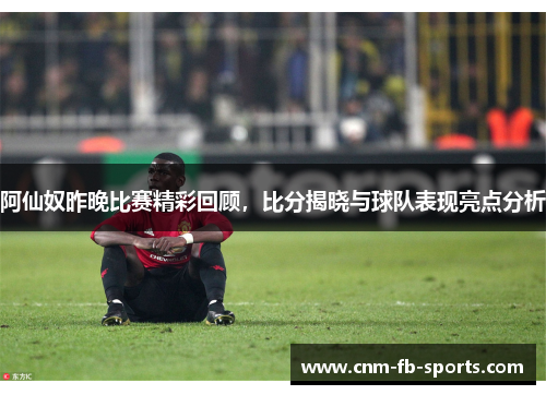 阿仙奴昨晚比赛精彩回顾，比分揭晓与球队表现亮点分析