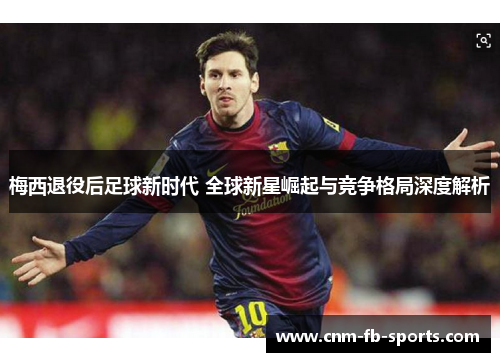梅西退役后足球新时代 全球新星崛起与竞争格局深度解析 梅西退役后足球新时代 全球新星崛起与竞争格局深度解析