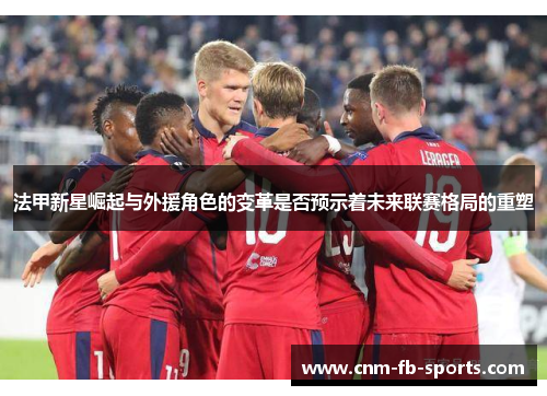 法甲新星崛起与外援角色的变革是否预示着未来联赛格局的重塑