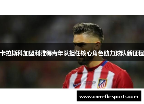 卡拉斯科加盟利雅得青年队担任核心角色助力球队新征程