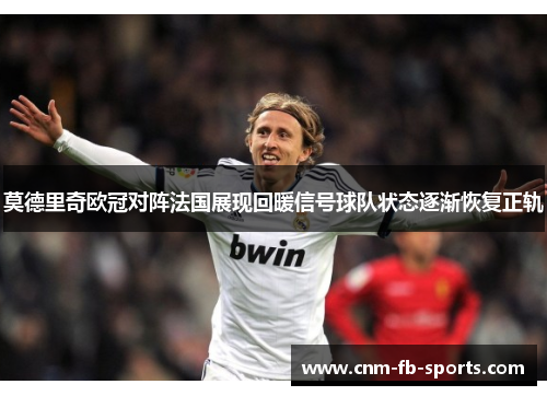 莫德里奇欧冠对阵法国展现回暖信号球队状态逐渐恢复正轨