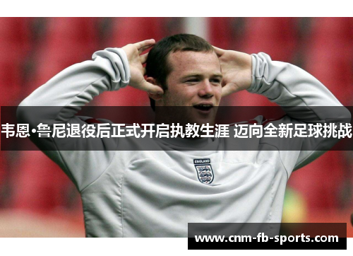 韦恩·鲁尼退役后正式开启执教生涯 迈向全新足球挑战