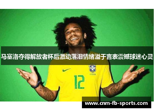 马塞洛夺得解放者杯后激动落泪情绪溢于言表震撼球迷心灵
