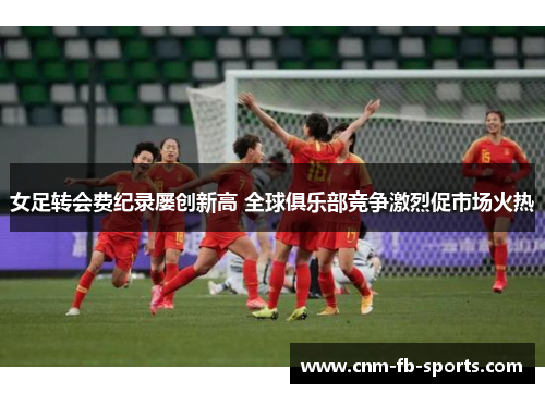 女足转会费纪录屡创新高 全球俱乐部竞争激烈促市场火热