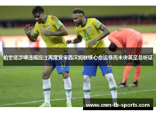 帕奎塔涉嫌违规投注再度受审西汉姆联核心命运悬而未决英足总听证 帕奎塔涉嫌违规投注再度受审西汉姆联核心命运悬而未决英足总听证